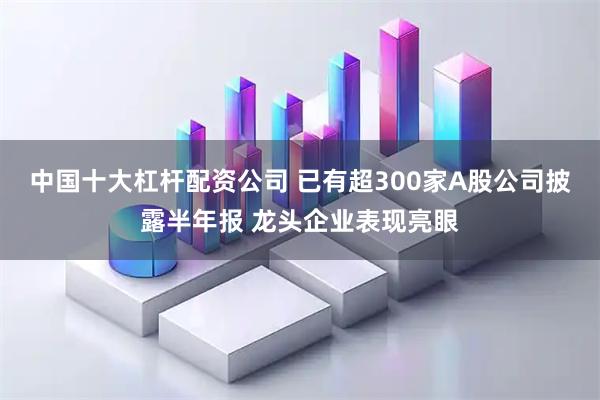 中国十大杠杆配资公司 已有超300家A股公司披露半年报 龙头企业表现亮眼