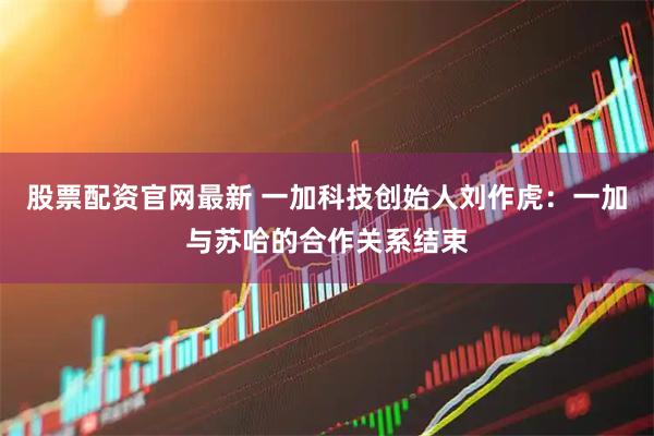 股票配资官网最新 一加科技创始人刘作虎：一加与苏哈的合作关系结束