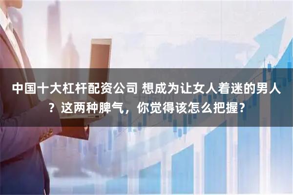 中国十大杠杆配资公司 想成为让女人着迷的男人？这两种脾气，你觉得该怎么把握？