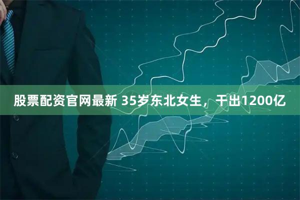 股票配资官网最新 35岁东北女生，干出1200亿