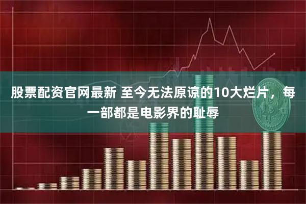 股票配资官网最新 至今无法原谅的10大烂片，每一部都是电影界的耻辱