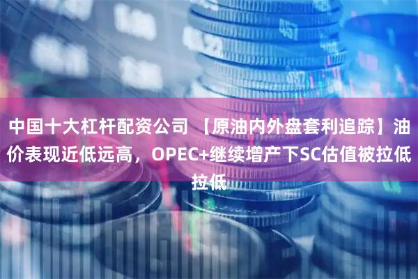 中国十大杠杆配资公司 【原油内外盘套利追踪】油价表现近低远高，OPEC+继续增产下SC估值被拉低