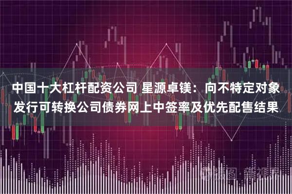 中国十大杠杆配资公司 星源卓镁：向不特定对象发行可转换公司债券网上中签率及优先配售结果