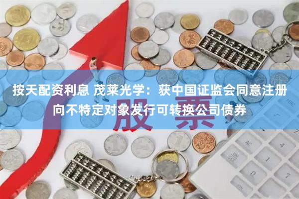 按天配资利息 茂莱光学：获中国证监会同意注册向不特定对象发行可转换公司债券