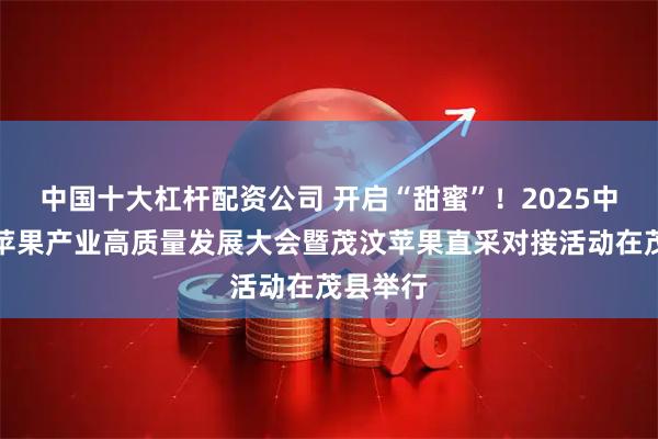 中国十大杠杆配资公司 开启“甜蜜”！2025中国果协苹果产业高质量发展大会暨茂汶苹果直采对接活动在茂县举行