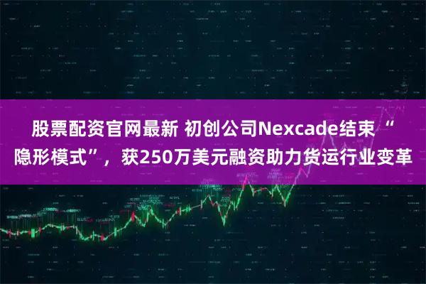 股票配资官网最新 初创公司Nexcade结束 “隐形模式”，获250万美元融资助力货运行业变革