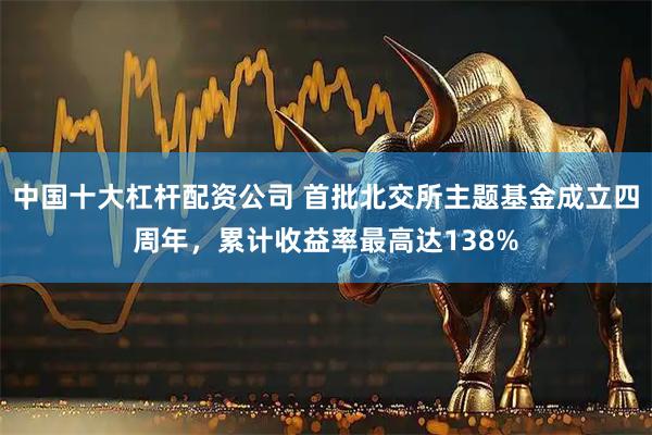 中国十大杠杆配资公司 首批北交所主题基金成立四周年，累计收益率最高达138%