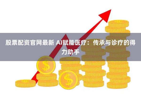 股票配资官网最新 AI赋能医疗：传承与诊疗的得力助手