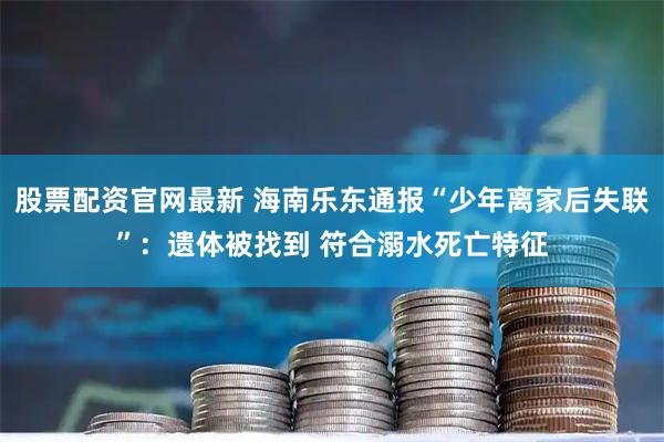 股票配资官网最新 海南乐东通报“少年离家后失联”：遗体被找到 符合溺水死亡特征