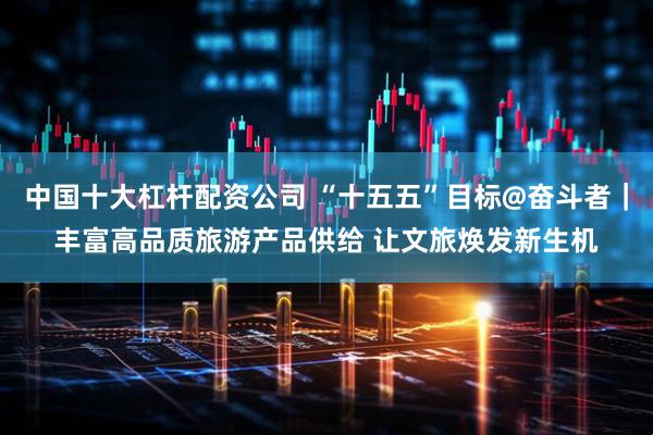 中国十大杠杆配资公司 “十五五”目标@奋斗者｜丰富高品质旅游产品供给 让文旅焕发新生机
