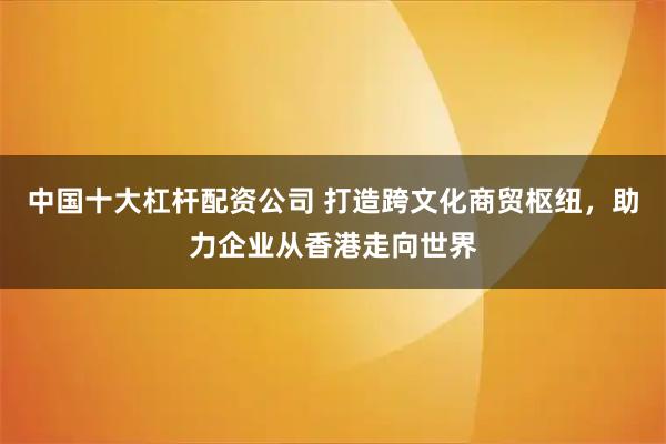 中国十大杠杆配资公司 打造跨文化商贸枢纽，助力企业从香港走向世界