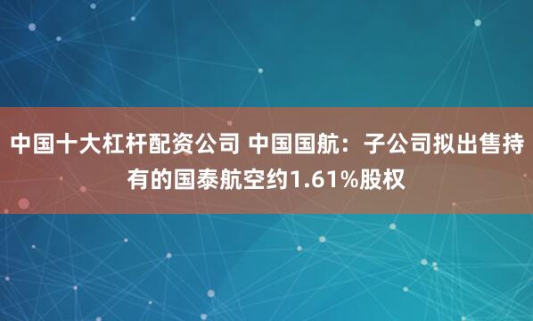 中国十大杠杆配资公司 中国国航：子公司拟出售持有的国泰航空约1.61%股权