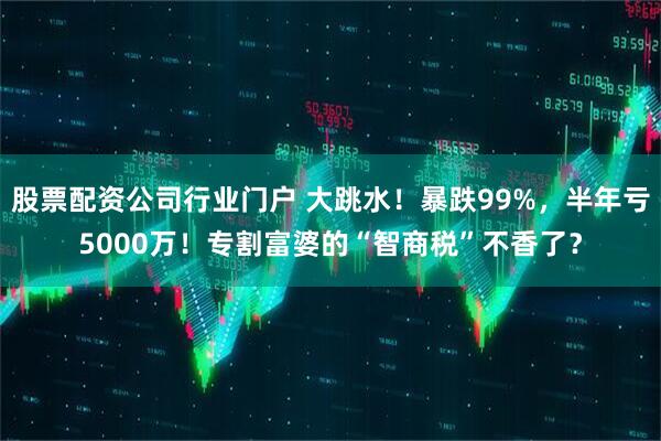 股票配资公司行业门户 大跳水！暴跌99%，半年亏5000万！专割富婆的“智商税”不香了？