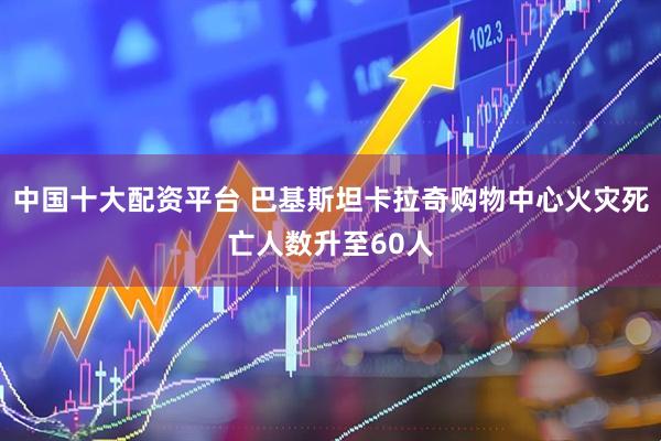 中国十大配资平台 巴基斯坦卡拉奇购物中心火灾死亡人数升至60人