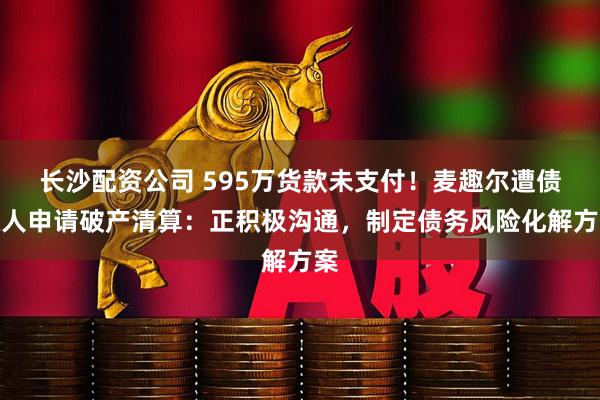 长沙配资公司 595万货款未支付！麦趣尔遭债权人申请破产清算：正积极沟通，制定债务风险化解方案
