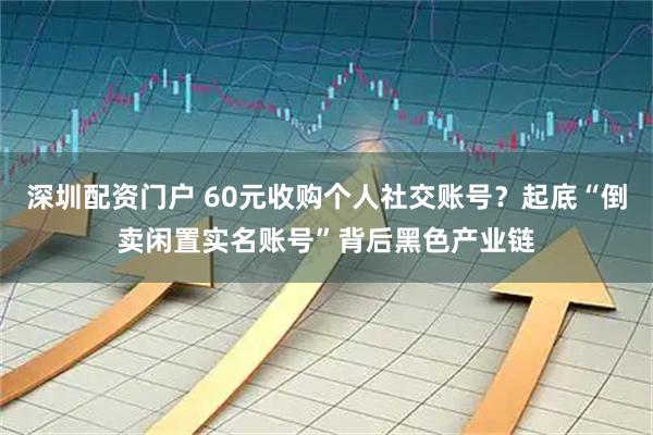 深圳配资门户 60元收购个人社交账号？起底“倒卖闲置实名账号”背后黑色产业链