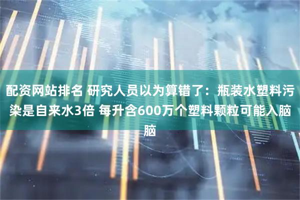 配资网站排名 研究人员以为算错了：瓶装水塑料污染是自来水3倍 每升含600万个塑料颗粒可能入脑