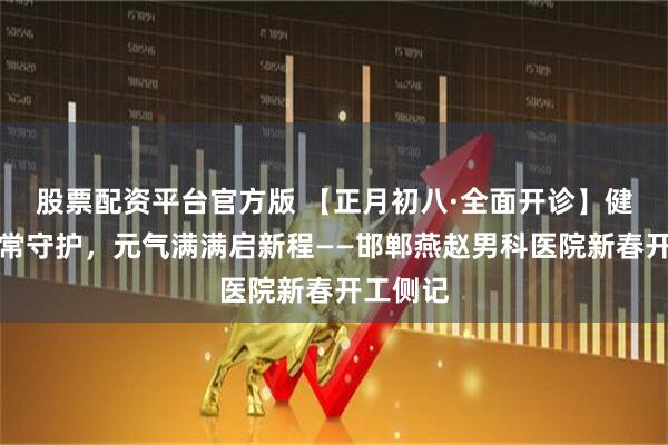 股票配资平台官方版 【正月初八·全面开诊】健康平安常守护，元气满满启新程——邯郸燕赵男科医院新春开工侧记