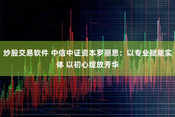 炒股交易软件 中信中证资本罗丽思：以专业赋能实体 以初心绽放芳华