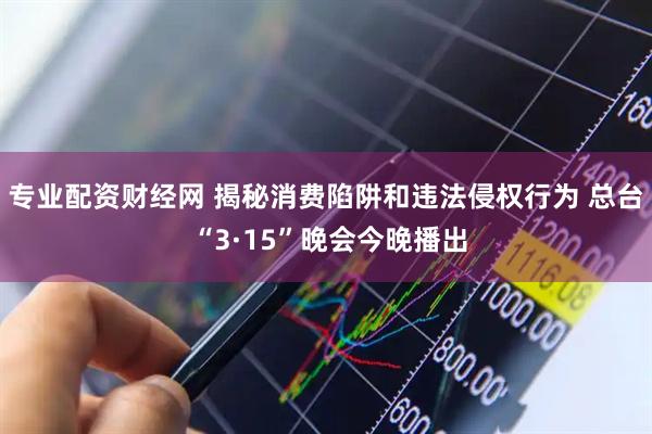 专业配资财经网 揭秘消费陷阱和违法侵权行为 总台 “3·15”晚会今晚播出