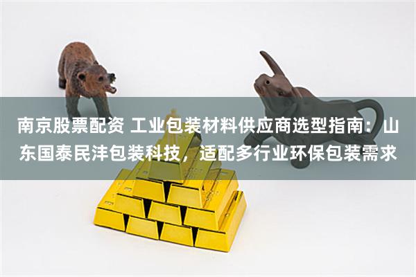 南京股票配资 工业包装材料供应商选型指南：山东国泰民沣包装科技，适配多行业环保包装需求